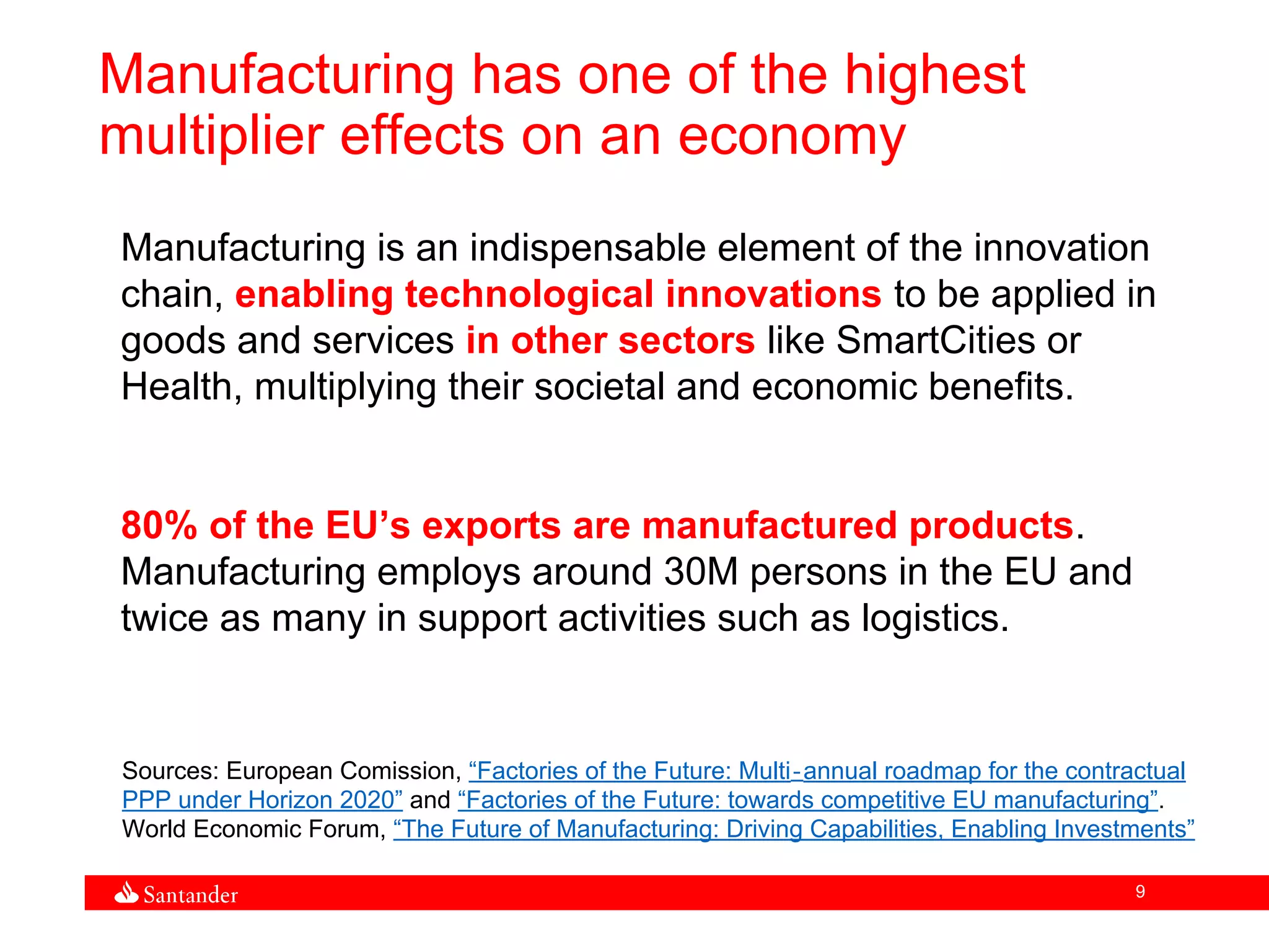 9
Manufacturing has one of the highest
multiplier effects on an economy
Manufacturing is an indispensable element of the innovation
chain, enabling technological innovations to be applied in
goods and services in other sectors like SmartCities or
Health, multiplying their societal and economic benefits.
80% of the EU’s exports are manufactured products.
Manufacturing employs around 30M persons in the EU and
twice as many in support activities such as logistics.
Sources: European Comission, “Factories of the Future: Multi‐annual roadmap for the contractual
PPP under Horizon 2020” and “Factories of the Future: towards competitive EU manufacturing”.
World Economic Forum, “The Future of Manufacturing: Driving Capabilities, Enabling Investments”
 