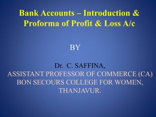 Bank Accounts – Introduction &
Proforma of Profit & Loss A/c
BY
Dr. C. SAFFINA,
ASSISTANT PROFESSOR OF COMMERCE (CA)
BON SECOURS COLLEGE FOR WOMEN,
THANJAVUR.
 