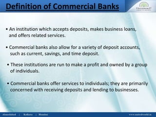 Definition of Commercial Banks
• An institution which accepts deposits, makes business loans,
and offers related services.
• Commercial banks also allow for a variety of deposit accounts,
such as current, savings, and time deposit.
• These institutions are run to make a profit and owned by a group
of individuals.
• Commercial banks offer services to individuals; they are primarily
concerned with receiving deposits and lending to businesses.
 