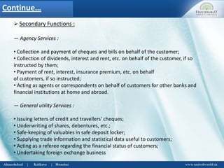  Secondary Functions :
― Agency Services :
• Collection and payment of cheques and bills on behalf of the customer;
• Collection of dividends, interest and rent, etc. on behalf of the customer, if so
instructed by them;
• Payment of rent, interest, insurance premium, etc. on behalf
of customers, if so instructed;
• Acting as agents or correspondents on behalf of customers for other banks and
financial institutions at home and abroad.
― General utility Services :
• Issuing letters of credit and travellers' cheques;
• Underwriting of shares, debentures, etc.;
• Safe-keeping of valuables in safe deposit locker;
• Supplying trade information and statistical data useful to customers;
• Acting as a referee regarding the financial status of customers;
• Undertaking foreign exchange business
Continue…
 