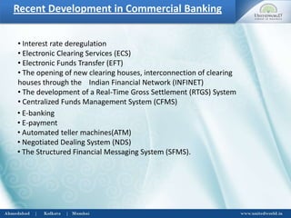 Recent Development in Commercial Banking
• Interest rate deregulation
• Electronic Clearing Services (ECS)
• Electronic Funds Transfer (EFT)
• The opening of new clearing houses, interconnection of clearing
houses through the Indian Financial Network (INFINET)
• The development of a Real-Time Gross Settlement (RTGS) System
• Centralized Funds Management System (CFMS)
• E-banking
• E-payment
• Automated teller machines(ATM)
• Negotiated Dealing System (NDS)
• The Structured Financial Messaging System (SFMS).
 