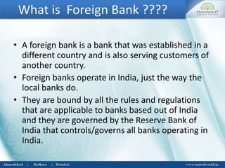 What is Foreign Bank ????
• A foreign bank is a bank that was established in a
different country and is also serving customers of
another country.
• Foreign banks operate in India, just the way the
local banks do.
• They are bound by all the rules and regulations
that are applicable to banks based out of India
and they are governed by the Reserve Bank of
India that controls/governs all banks operating in
India.
 