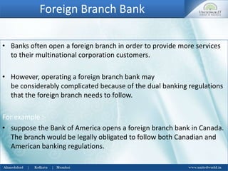 Foreign Branch Bank
• Banks often open a foreign branch in order to provide more services
to their multinational corporation customers.
• However, operating a foreign branch bank may
be considerably complicated because of the dual banking regulations
that the foreign branch needs to follow.
For example :-
• suppose the Bank of America opens a foreign branch bank in Canada.
The branch would be legally obligated to follow both Canadian and
American banking regulations.
 