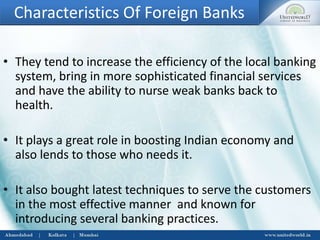 Characteristics Of Foreign Banks
• They tend to increase the efficiency of the local banking
system, bring in more sophisticated financial services
and have the ability to nurse weak banks back to
health.
• It plays a great role in boosting Indian economy and
also lends to those who needs it.
• It also bought latest techniques to serve the customers
in the most effective manner and known for
introducing several banking practices.
 