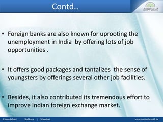 Contd..
• Foreign banks are also known for uprooting the
unemployment in India by offering lots of job
opportunities .
• It offers good packages and tantalizes the sense of
youngsters by offerings several other job facilities.
• Besides, it also contributed its tremendous effort to
improve Indian foreign exchange market.
 