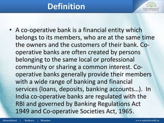 Definition
• A co-operative bank is a financial entity which
belongs to its members, who are at the same time
the owners and the customers of their bank. Co-
operative banks are often created by persons
belonging to the same local or professional
community or sharing a common interest. Co-
operative banks generally provide their members
with a wide range of banking and financial
services (loans, deposits, banking accounts…). In
India co-operative banks are regulated with the
RBI and governed by Banking Regulations Act
1949 and Co-operative Societies Act, 1965.
 