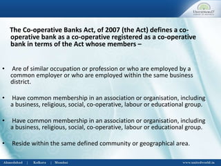 The Co-operative Banks Act, of 2007 (the Act) defines a co-
operative bank as a co-operative registered as a co-operative
bank in terms of the Act whose members –
• Are of similar occupation or profession or who are employed by a
common employer or who are employed within the same business
district.
• Have common membership in an association or organisation, including
a business, religious, social, co-operative, labour or educational group.
• Have common membership in an association or organisation, including
a business, religious, social, co-operative, labour or educational group.
• Reside within the same defined community or geographical area.
 