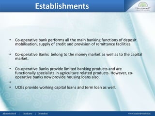 Establishments
• Co-operative bank performs all the main banking functions of deposit
mobilisation, supply of credit and provision of remittance facilities.
• Co-operative Banks belong to the money market as well as to the capital
market.
• Co-operative Banks provide limited banking products and are
functionally specialists in agriculture related products. However, co-
operative banks now provide housing loans also.
•
• UCBs provide working capital loans and term loan as well.
 
