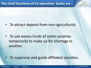 The chief functions of Co-operative banks are :
• To attract deposit from non-agriculturist.
• To use excess funds of some societies
temporarily to make up for shortage in
another.
• To supervise and guide affiliated societies.
 