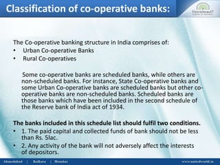Classification of co-operative banks:
The Co-operative banking structure in India comprises of:
• Urban Co-operative Banks
• Rural Co-operatives
Some co-operative banks are scheduled banks, while others are
non-scheduled banks. For instance, State Co-operative banks and
some Urban Co-operative banks are scheduled banks but other co-
operative banks are non-scheduled banks. Scheduled banks are
those banks which have been included in the second schedule of
the Reserve bank of India act of 1934.
The banks included in this schedule list should fulfil two conditions.
• 1. The paid capital and collected funds of bank should not be less
than Rs. 5lac.
• 2. Any activity of the bank will not adversely affect the interests
of depositors.
 