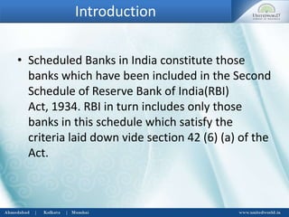 Introduction
• Scheduled Banks in India constitute those
banks which have been included in the Second
Schedule of Reserve Bank of India(RBI)
Act, 1934. RBI in turn includes only those
banks in this schedule which satisfy the
criteria laid down vide section 42 (6) (a) of the
Act.
 