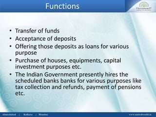 Functions
• Transfer of funds
• Acceptance of deposits
• Offering those deposits as loans for various
purpose
• Purchase of houses, equipments, capital
investment purposes etc.
• The Indian Government presently hires the
scheduled banks banks for various purposes like
tax collection and refunds, payment of pensions
etc.
 