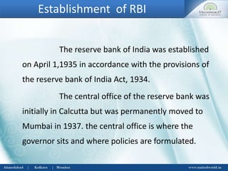 Establishment of RBI
The reserve bank of India was established
on April 1,1935 in accordance with the provisions of
the reserve bank of India Act, 1934.
The central office of the reserve bank was
initially in Calcutta but was permanently moved to
Mumbai in 1937. the central office is where the
governor sits and where policies are formulated.
 