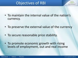Objectives of RBI
• To maintain the internal value of the nation’s
currency.
• To preserve the external value of the currency
• To secure reasonable price stability.
• To promote economic growth with rising
levels of employment, out and real income
 