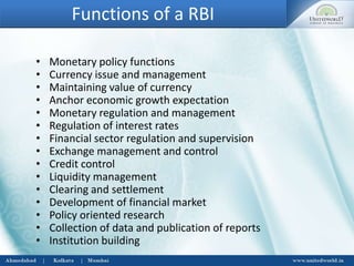 Functions of a RBI
• Monetary policy functions
• Currency issue and management
• Maintaining value of currency
• Anchor economic growth expectation
• Monetary regulation and management
• Regulation of interest rates
• Financial sector regulation and supervision
• Exchange management and control
• Credit control
• Liquidity management
• Clearing and settlement
• Development of financial market
• Policy oriented research
• Collection of data and publication of reports
• Institution building
 