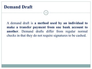 Demand Draft
A demand draft is a method used by an individual to
make a transfer payment from one bank account to
another. Demand drafts differ from regular normal
checks in that they do not require signatures to be cashed.
10
 