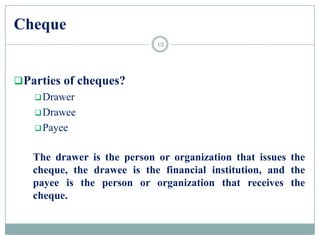 Cheque
Parties of cheques?
Drawer
Drawee
Payee
The drawer is the person or organization that issues the
cheque, the drawee is the financial institution, and the
payee is the person or organization that receives the
cheque.
12
 