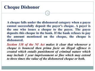 Cheque Dishonor
A cheque falls under the dishonored category when a payee
cannot successfully deposit the payer's cheque. A payer is
the one who issues a cheque to the payee. The payee
deposits this cheque in the bank. If the bank refuses to pay
the amount mentioned on the cheque, the cheque is
dishonored.
Section 138 of the NI Act makes it clear that whenever a
cheque is bounced then prima facie an illegal offence is
created which entails punishment of criminal nature which
may include 1 year imprisonment or fine which may extend
to three times the value of the dishonored cheque or both.
13
 