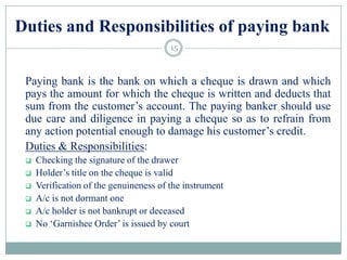 Duties and Responsibilities of paying bank
Paying bank is the bank on which a cheque is drawn and which
pays the amount for which the cheque is written and deducts that
sum from the customer‟s account. The paying banker should use
due care and diligence in paying a cheque so as to refrain from
any action potential enough to damage his customer‟s credit.
Duties & Responsibilities:
 Checking the signature of the drawer
 Holder‟s title on the cheque is valid
 Verification of the genuineness of the instrument
 A/c is not dormant one
 A/c holder is not bankrupt or deceased
 No „Garnishee Order‟ is issued by court
15
 