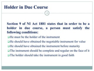 Holder in Due Course
Section 9 of NI Act 1881 states that in order to be a
holder in due course, a person must satisfy the
following conditions:
He must be the holder of the instrument
He should have obtained the negotiable instrument for value
He should have obtained the instrument before maturity
The instrument should be complete and regular on the face of it
The holder should take the instrument in good faith
16
 