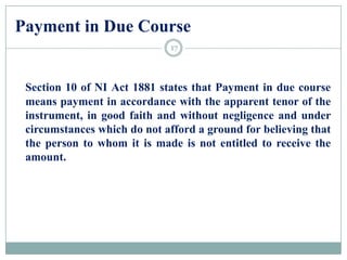 Payment in Due Course
Section 10 of NI Act 1881 states that Payment in due course
means payment in accordance with the apparent tenor of the
instrument, in good faith and without negligence and under
circumstances which do not afford a ground for believing that
the person to whom it is made is not entitled to receive the
amount.
17
 
