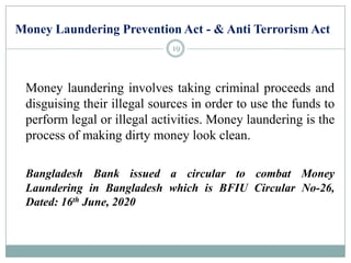 Money Laundering Prevention Act - & Anti Terrorism Act
Money laundering involves taking criminal proceeds and
disguising their illegal sources in order to use the funds to
perform legal or illegal activities. Money laundering is the
process of making dirty money look clean.
Bangladesh Bank issued a circular to combat Money
Laundering in Bangladesh which is BFIU Circular No-26,
Dated: 16th June, 2020
19
 
