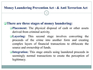 Money Laundering Prevention Act - & Anti Terrorism Act
There are three stages of money laundering:
Placement: The physical disposal of cash or other assets
derived from criminal activity.
Layering: This second stage involves converting the
proceeds of the crime into another form and creating
complex layers of financial transactions to obfuscate the
source and ownership of funds.
Integration: This stage entails using laundered proceeds in
seemingly normal transactions to create the perception of
legitimacy.
21
 