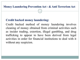 Money Laundering Prevention Act - & Anti Terrorism Act
Credit backed money laundering:
Credit backed method of money laundering involves
cleaning of money obtained from criminal activities such
as insider trading, extortion, illegal gambling, and drug
trafficking to appear to have been derived from legal
activities in order for financial institutions to deal with it
without any suspicion.
23
 