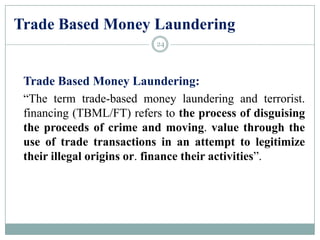 Trade Based Money Laundering
Trade Based Money Laundering:
“The term trade-based money laundering and terrorist.
financing (TBML/FT) refers to the process of disguising
the proceeds of crime and moving. value through the
use of trade transactions in an attempt to legitimize
their illegal origins or. finance their activities”.
24
 