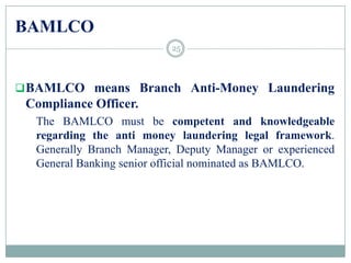 BAMLCO
BAMLCO means Branch Anti-Money Laundering
Compliance Officer.
The BAMLCO must be competent and knowledgeable
regarding the anti money laundering legal framework.
Generally Branch Manager, Deputy Manager or experienced
General Banking senior official nominated as BAMLCO.
25
 