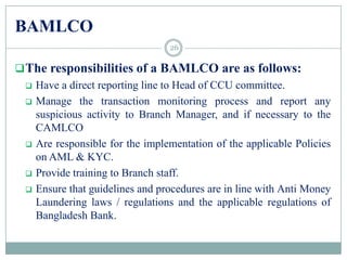 BAMLCO
The responsibilities of a BAMLCO are as follows:
 Have a direct reporting line to Head of CCU committee.
 Manage the transaction monitoring process and report any
suspicious activity to Branch Manager, and if necessary to the
CAMLCO
 Are responsible for the implementation of the applicable Policies
on AML & KYC.
 Provide training to Branch staff.
 Ensure that guidelines and procedures are in line with Anti Money
Laundering laws / regulations and the applicable regulations of
Bangladesh Bank.
26
 