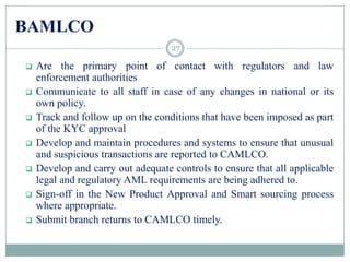 BAMLCO
 Are the primary point of contact with regulators and law
enforcement authorities
 Communicate to all staff in case of any changes in national or its
own policy.
 Track and follow up on the conditions that have been imposed as part
of the KYC approval
 Develop and maintain procedures and systems to ensure that unusual
and suspicious transactions are reported to CAMLCO.
 Develop and carry out adequate controls to ensure that all applicable
legal and regulatory AML requirements are being adhered to.
 Sign-off in the New Product Approval and Smart sourcing process
where appropriate.
 Submit branch returns to CAMLCO timely.
27
 