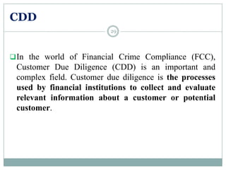 CDD
In the world of Financial Crime Compliance (FCC),
Customer Due Diligence (CDD) is an important and
complex field. Customer due diligence is the processes
used by financial institutions to collect and evaluate
relevant information about a customer or potential
customer.
29
 