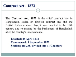 Contract Act - 1872
The Contract Act, 1872 is the chief contract law in
Bangladesh. Based on English contract law and the
British Indian contract law, it was enacted in the 19th
century and re-enacted by the Parliament of Bangladesh
after the country's independence.
Enacted: 25 April 1872
Commenced: 1 September 1872
Sections are 238, divided into 11 Chapters
32
 