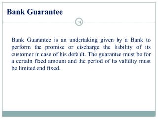 Bank Guarantee
Bank Guarantee is an undertaking given by a Bank to
perform the promise or discharge the liability of its
customer in case of his default. The guarantee must be for
a certain fixed amount and the period of its validity must
be limited and fixed.
34
 