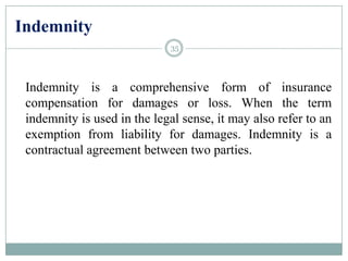 Indemnity
Indemnity is a comprehensive form of insurance
compensation for damages or loss. When the term
indemnity is used in the legal sense, it may also refer to an
exemption from liability for damages. Indemnity is a
contractual agreement between two parties.
35
 