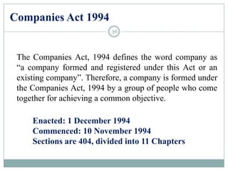 Companies Act 1994
The Companies Act, 1994 defines the word company as
“a company formed and registered under this Act or an
existing company”. Therefore, a company is formed under
the Companies Act, 1994 by a group of people who come
together for achieving a common objective.
Enacted: 1 December 1994
Commenced: 10 November 1994
Sections are 404, divided into 11 Chapters
36
 