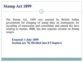 Stamp Act 1899
The Stamp Act, 1899 was enacted by British Indian
government for charging of stamp duty on instruments for
recording of transaction and consolidate and amend the laws
relating to stamps. IBBL has also separate circular on Stamp
usages.
Enacted: 1 July 1899
Section are 78, Divided into 8 Chapters
39
 