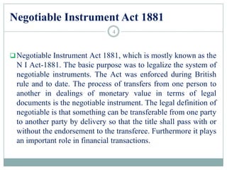 Negotiable Instrument Act 1881
Negotiable Instrument Act 1881, which is mostly known as the
N I Act-1881. The basic purpose was to legalize the system of
negotiable instruments. The Act was enforced during British
rule and to date. The process of transfers from one person to
another in dealings of monetary value in terms of legal
documents is the negotiable instrument. The legal definition of
negotiable is that something can be transferable from one party
to another party by delivery so that the title shall pass with or
without the endorsement to the transferee. Furthermore it plays
an important role in financial transactions.
4
 