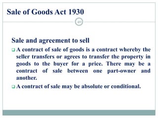 Sale of Goods Act 1930
Sale and agreement to sell
 A contract of sale of goods is a contract whereby the
seller transfers or agrees to transfer the property in
goods to the buyer for a price. There may be a
contract of sale between one part-owner and
another.
 A contract of sale may be absolute or conditional.
40
 