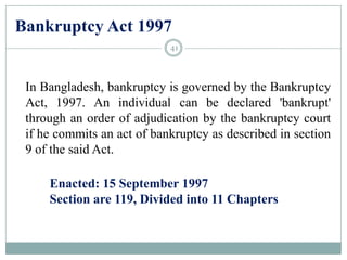 Bankruptcy Act 1997
In Bangladesh, bankruptcy is governed by the Bankruptcy
Act, 1997. An individual can be declared 'bankrupt'
through an order of adjudication by the bankruptcy court
if he commits an act of bankruptcy as described in section
9 of the said Act.
Enacted: 15 September 1997
Section are 119, Divided into 11 Chapters
41
 