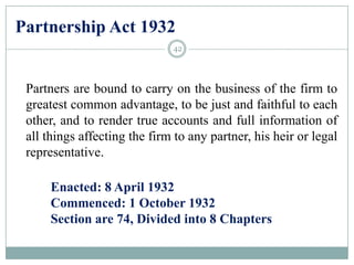 Partnership Act 1932
Partners are bound to carry on the business of the firm to
greatest common advantage, to be just and faithful to each
other, and to render true accounts and full information of
all things affecting the firm to any partner, his heir or legal
representative.
Enacted: 8 April 1932
Commenced: 1 October 1932
Section are 74, Divided into 8 Chapters
42
 