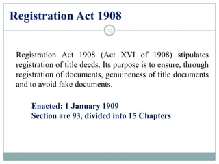 Registration Act 1908
Registration Act 1908 (Act XVI of 1908) stipulates
registration of title deeds. Its purpose is to ensure, through
registration of documents, genuineness of title documents
and to avoid fake documents.
Enacted: 1 January 1909
Section are 93, divided into 15 Chapters
43
 