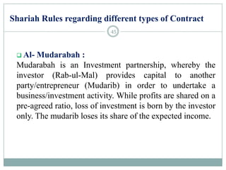 Shariah Rules regarding different types of Contract
 Al- Mudarabah :
Mudarabah is an Investment partnership, whereby the
investor (Rab-ul-Mal) provides capital to another
party/entrepreneur (Mudarib) in order to undertake a
business/investment activity. While profits are shared on a
pre-agreed ratio, loss of investment is born by the investor
only. The mudarib loses its share of the expected income.
45
 