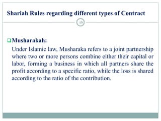 Shariah Rules regarding different types of Contract
Musharakah:
Under Islamic law, Musharaka refers to a joint partnership
where two or more persons combine either their capital or
labor, forming a business in which all partners share the
profit according to a specific ratio, while the loss is shared
according to the ratio of the contribution.
46
 