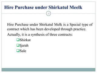Hire Purchase under Shirkatul Meelk
Hire Purchase under Shirkatul Melk is a Special type of
contract which has been developed through practice.
Actually, it is a synthesis of three contracts:
Shirkat
Ijarah
Sale
47
 