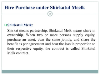 Hire Purchase under Shirkatul Meelk
Shirkatul Melk:
Shirkat means partnership. Shirkatul Melk means share in
ownership. When two or more persons supply equity,
purchase an asset, own the same jointly, and share the
benefit as per agreement and bear the loss in proportion to
their respective equity, the contract is called Shirkatul
Melk contract.
48
 