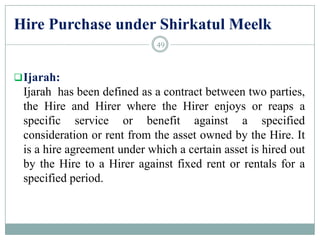 Hire Purchase under Shirkatul Meelk
Ijarah:
Ijarah has been defined as a contract between two parties,
the Hire and Hirer where the Hirer enjoys or reaps a
specific service or benefit against a specified
consideration or rent from the asset owned by the Hire. It
is a hire agreement under which a certain asset is hired out
by the Hire to a Hirer against fixed rent or rentals for a
specified period.
49
 