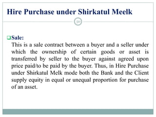Hire Purchase under Shirkatul Meelk
Sale:
This is a sale contract between a buyer and a seller under
which the ownership of certain goods or asset is
transferred by seller to the buyer against agreed upon
price paid/to be paid by the buyer. Thus, in Hire Purchase
under Shirkatul Melk mode both the Bank and the Client
supply equity in equal or unequal proportion for purchase
of an asset.
50
 