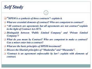 Self Study
“HPSM is a synthesis of three contracts”- explain it.
 What are essential elements of contract? Who are competent to contract?
 “All contracts are agreements but all agreements are not contract”-explain
in the light of Contract Act-1872.
 Distinguish between „Public Limited Company‟ and „Private Limited
Company‟?
 What do you mean by Contract? Who are competent to make a contract?
Can a minor enter into a contract?
 What are the basic principles of HPSM investment?
 Discuss the Shariah principles of “Mudaraba” and “Musaraka”.
 „Contract is an agreement enforceable by law‟- explain with elements of
contract.
51
 